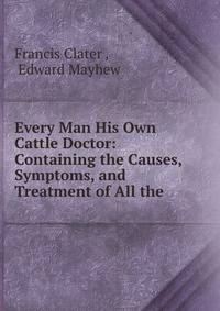 Every Man His Own Cattle Doctor: Containing the Causes, Symptoms, and Treatment of All the .