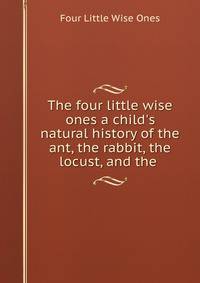The four little wise ones a child's natural history of the ant, the rabbit, the locust, and the .