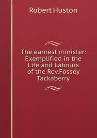 The earnest minister: Exemplified in the Life and Labours of the Rev.Fossey Tackaberry