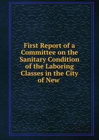 First Report of a Committee on the Sanitary Condition of the Laboring Classes in the City of New .