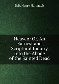 Heaven: Or, An Earnest and Scriptural Inquiry Into the Abode of the Sainted Dead