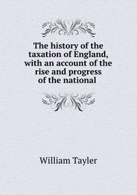 The history of the taxation of England, with an account of the rise and progress of the national .