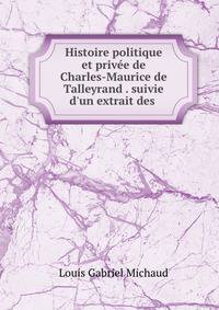 Histoire politique et priv?e de Charles-Maurice de Talleyrand . suivie d'un extrait des .