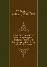 A Practical view of the prevailing religious system of professed Christians, in the higher and middle classes