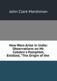 How Wars Arise in India: Observations on Mr. Cobden's Pamphlet, Entitled, "The Origin of the .