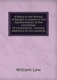 A Reply to the Bishop of Bangor's answer to the representation of the committee of convocation : humbly address'd to his Lordship