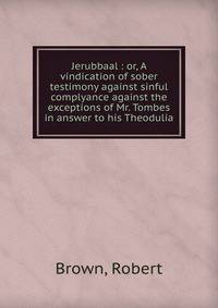 Jerubbaal : or, A vindication of sober testimony against sinful complyance against the exceptions of Mr. Tombes in answer to his Theodulia