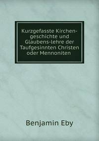 Kurzgefasste Kirchen-geschichte und Glaubens-lehre der Taufgesinnten Christen oder Mennoniten .