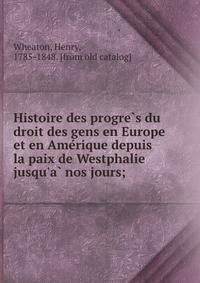 Histoire des progre?s du droit des gens en Europe et en Ame?rique depuis la paix de Westphalie jusqu'a? nos jours;