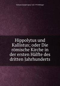 Hippolytus und Kallistus; oder Die romische Kirche in der ersten Halfte des dritten Jahrhunderts