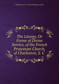 The Liturgy, Or Forms of Divine Service, of the French Protestant Church, of Charleston, S. C .