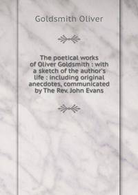 The poetical works of Oliver Goldsmith : with a sketch of the author's life : including original anecdotes, communicated by The Rev. John Evans