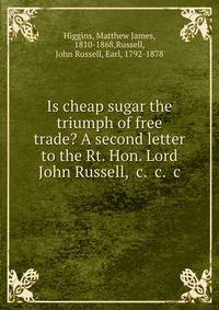 Is cheap sugar the triumph of free trade? A second letter to the Rt. Hon. Lord John Russell, &amp;c. &amp;c. &amp;c
