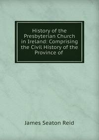 History of the Presbyterian Church in Ireland: Comprising the Civil History of the Province of .