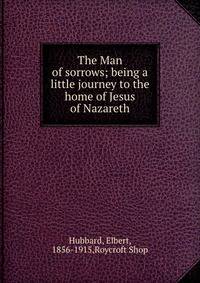 The Man of sorrows; being a little journey to the home of Jesus of Nazareth