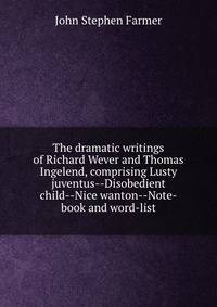 The dramatic writings of Richard Wever and Thomas Ingelend, comprising Lusty juventus--Disobedient child--Nice wanton--Note-book and word-list