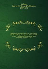 Biographical register of the officers and graduates of the U. S. Military academy, from 1802 to 1867. Rev. ed., with a supplement continuing the register of graduates to January 1, 1879. 2