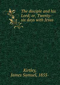 The disciple and his Lord; or, Twenty-six days with Jesus