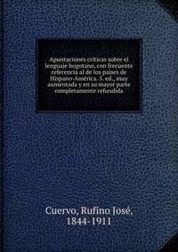 Apuntaciones criticas sobre el lenguaje bogotano, con frecuente referencia al de los paises de Hispano-America. 5. ed., muy aumentada y en su mayor parte completamente refundida