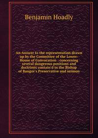 An Answer to the representation drawn up by the Committee of the Lower-House of Convocation : concerning several dangerous positions and doctrines contain'd in the Bishop of Bangor's Preservative and sermon
