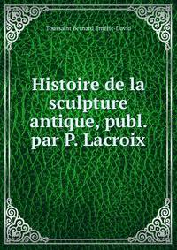 Histoire de la sculpture antique, publ. par P. Lacroix