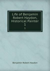 Life of Benjamin Robert Haydon, Historical Painter. 1