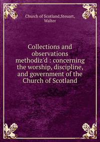 Collections and observations methodiz'd : concerning the worship, discipline, and government of the Church of Scotland