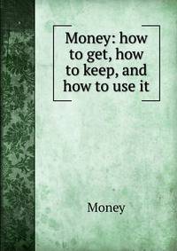Money: how to get, how to keep, and how to use it