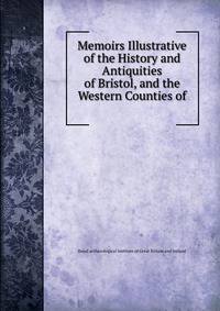 Memoirs Illustrative of the History and Antiquities of Bristol, and the Western Counties of .