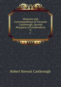 Memoirs and Correspondence of Viscount Castlereagh, Second Marquess of Londonderry. 9,