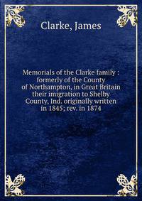 Memorials of the Clarke family : formerly of the County of Northampton, in Great Britain their imigration to Shelby County, Ind. originally written in 1845; rev. in 1874