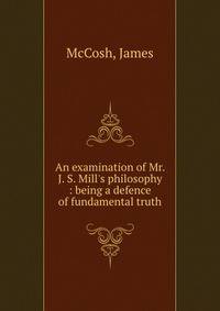 An examination of Mr. J. S. Mill's philosophy : being a defence of fundamental truth