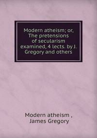 Modern atheism; or, The pretensions of secularism examined, 4 lects. by J. Gregory and others.