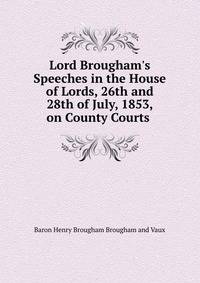 Lord Brougham's Speeches in the House of Lords, 26th and 28th of July, 1853, on County Courts .