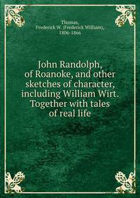 John Randolph, of Roanoke, and other sketches of character, including William Wirt. Together with tales of real life