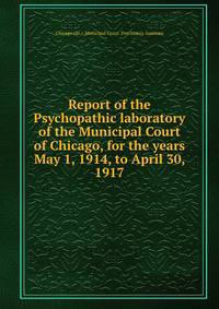 Report of the Psychopathic laboratory of the Municipal Court of Chicago, for the years May 1, 1914, to April 30, 1917