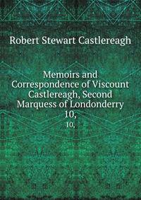 Memoirs and Correspondence of Viscount Castlereagh, Second Marquess of Londonderry. 10,