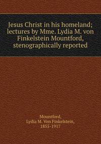 Jesus Christ in his homeland; lectures by Mme. Lydia M. von Finkelstein Mountford, stenographically reported