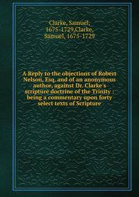 A Reply to the objections of Robert Nelson, Esq. and of an anonymous author, against Dr. Clarke's scripture doctrine of the Trinity : being a commentary upon forty select texts of Scripture