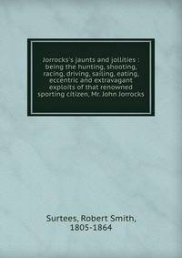 Jorrocks's jaunts and jollities : being the hunting, shooting, racing, driving, sailing, eating, eccentric and extravagant exploits of that renowned sporting citizen, Mr. John Jorrocks