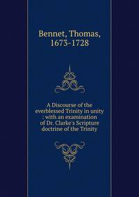 A Discourse of the everblessed Trinity in unity : with an examination of Dr. Clarke's Scripture doctrine of the Trinity