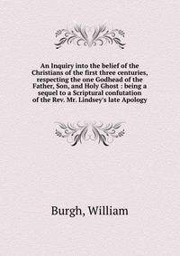 An Inquiry into the belief of the Christians of the first three centuries, respecting the one Godhead of the Father, Son, and Holy Ghost : being a sequel to a Scriptural confutation of the Rev. Mr. Lindsey's late Apology