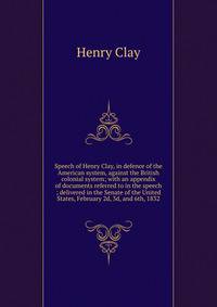 Speech of Henry Clay, in defence of the American system, against the British colonial system; with an appendix of documents referred to in the speech ; delivered in the Senate of the United States, February 2d, 3d, and 6th, 1832