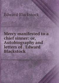 Mercy manifested to a chief sinner: or, Autobiography and letters of . Edward Blackstock