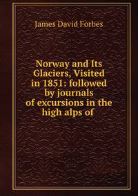 Norway and Its Glaciers, Visited in 1851: followed by journals of excursions in the high alps of .