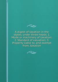 A digest of taxation in the states, under three heads. 1. Mode or machinery of taxation; 2. Standard of valuation; 3. Property liable to, and exempt from, taxation