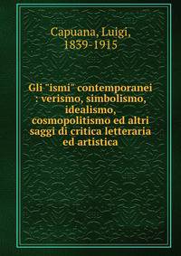 Gli "ismi" contemporanei : verismo, simbolismo, idealismo, cosmopolitismo ed altri saggi di critica letteraria ed artistica