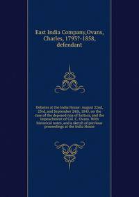 Debates at the India House: August 22nd, 23rd, and September 24th, 1845, on the case of the deposed raja of Sattara, and the impeachment of Col. C. Ovans. With historical notes, and a sketch of previous proceedings at the India House