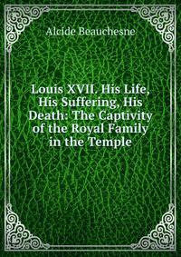 Louis XVII. His Life, His Suffering, His Death: The Captivity of the Royal Family in the Temple