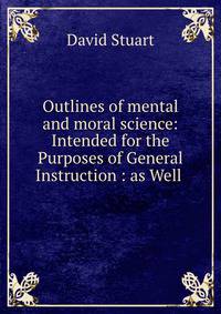 Outlines of mental and moral science: Intended for the Purposes of General Instruction : as Well .